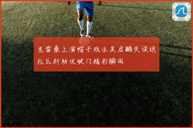 克雷桑上演帽子戏法吴启鹏失误送礼瓦科助攻破门精彩瞬间