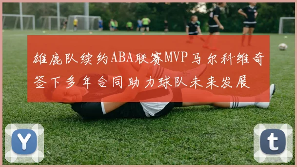 雄鹿队续约ABA联赛MVP马尔科维奇签下多年合同助力球队未来发展