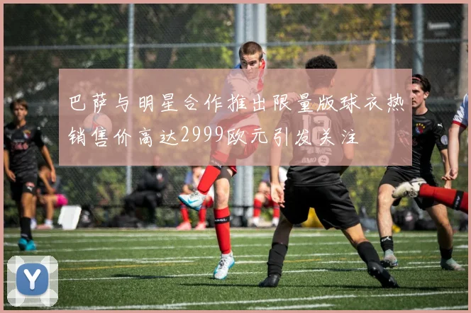 巴萨与明星合作推出限量版球衣热销售价高达2999欧元引发关注
