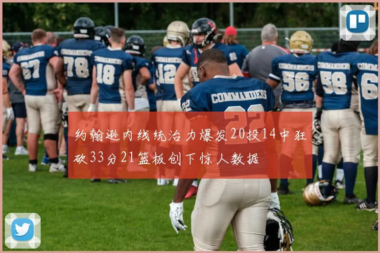 约翰逊内线统治力爆发20投14中狂砍33分21篮板创下惊人数据