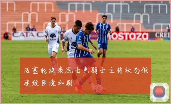 活塞轮换表现出色骑士主将状态低迷致困境加剧