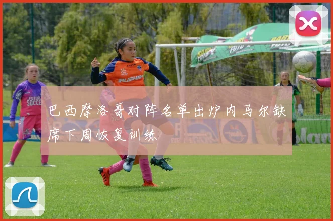 巴西摩洛哥对阵名单出炉内马尔缺席下周恢复训练