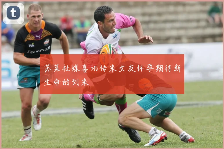 苏莱社媒喜讯传来女友怀孕期待新生命的到来