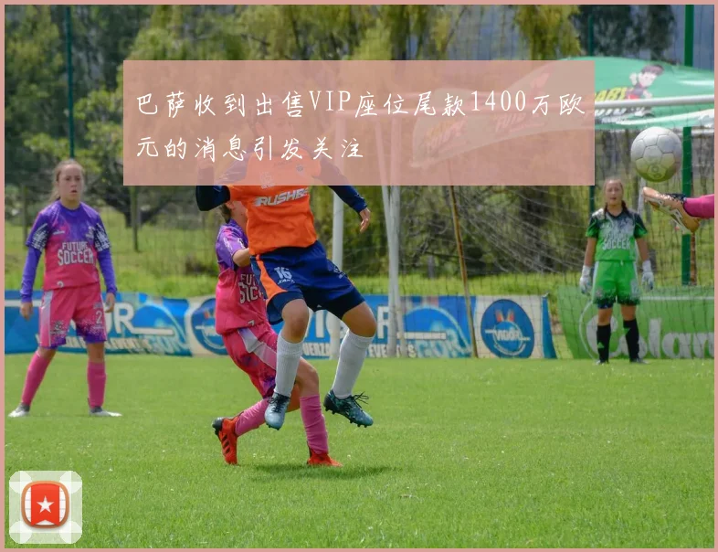 巴萨收到出售VIP座位尾款1400万欧元的消息引发关注