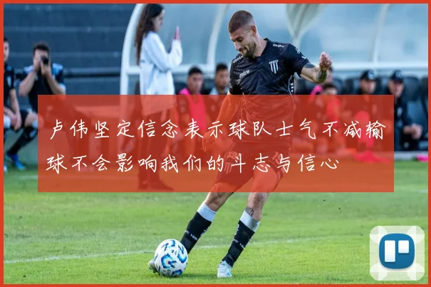 卢伟坚定信念表示球队士气不减输球不会影响我们的斗志与信心
