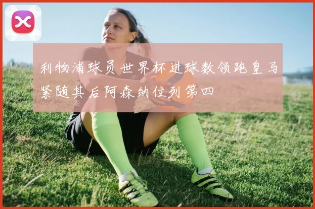 利物浦球员世界杯进球数领跑皇马紧随其后阿森纳位列第四