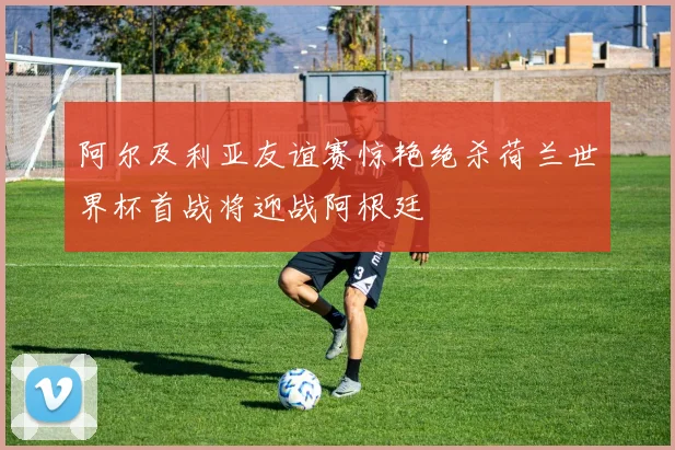 阿尔及利亚友谊赛惊艳绝杀荷兰世界杯首战将迎战阿根廷