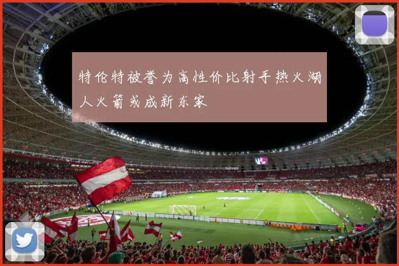 特伦特被誉为高性价比射手热火湖人火箭或成新东家