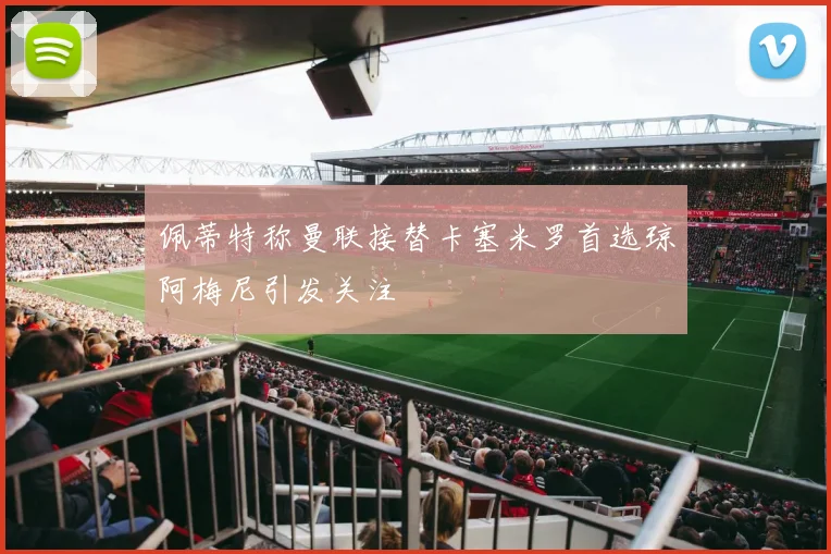 佩蒂特称曼联接替卡塞米罗首选琼阿梅尼引发关注