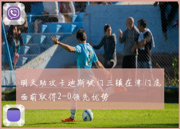 明天助攻卡迪斯破门三镇在津门虎面前取得2-0领先优势