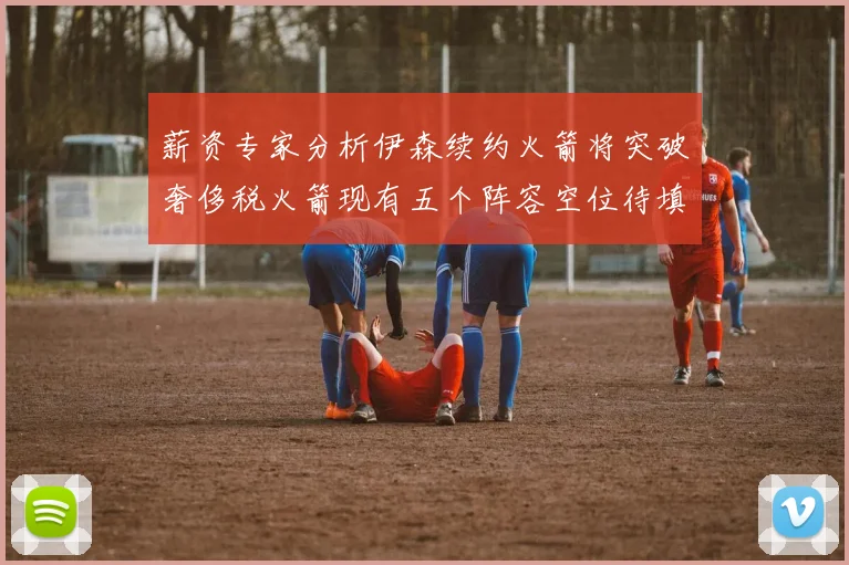 薪资专家分析伊森续约火箭将突破奢侈税火箭现有五个阵容空位待填补